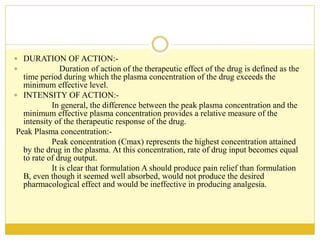  DURATION OF ACTION:-
 Duration of action of the therapeutic effect of the drug is defined as the
time period during which the plasma concentration of the drug exceeds the
minimum effective level.
 INTENSITY OF ACTION:-
In general, the difference between the peak plasma concentration and the
minimum effective plasma concentration provides a relative measure of the
intensity of the therapeutic response of the drug.
Peak Plasma concentration:-
Peak concentration (Cmax) represents the highest concentration attained
by the drug in the plasma. At this concentration, rate of drug input becomes equal
to rate of drug output.
It is clear that formulation A should produce pain relief than formulation
B, even though it seemed well absorbed, would not produce the desired
pharmacological effect and would be ineffective in producing analgesia.
 
