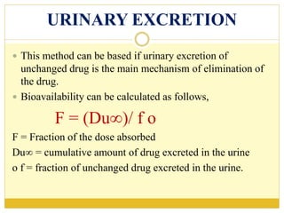URINARY EXCRETION
 This method can be based if urinary excretion of
unchanged drug is the main mechanism of elimination of
the drug.
 Bioavailability can be calculated as follows,
F = (Du∞)/ f o
F = Fraction of the dose absorbed
Du∞ = cumulative amount of drug excreted in the urine
o f = fraction of unchanged drug excreted in the urine.
 