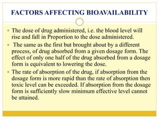FACTORS AFFECTING BIOAVAILABILITY
 The dose of drug administered, i.e. the blood level will
rise and fall in Proportion to the dose administered.
 The same as the first but brought about by a different
process, of drug absorbed from a given dosage form. The
effect of only one half of the drug absorbed from a dosage
form is equivalent to lowering the dose.
 The rate of absorption of the drug, if absorption from the
dosage form is more rapid than the rate of absorption then
toxic level can be exceeded. If absorption from the dosage
form is sufficiently slow minimum effective level cannot
be attained.
 