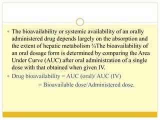  The bioavailability or systemic availability of an orally
administered drug depends largely on the absorption and
the extent of hepatic metabolism ¾The bioavailability of
an oral dosage form is determined by comparing the Area
Under Curve (AUC) after oral administration of a single
dose with that obtained when given IV.
 Drug bioavailability = AUC (oral)/ AUC (IV)
= Bioavailable dose/Administered dose.
 