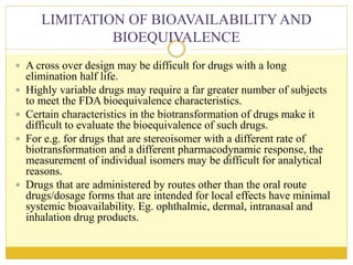LIMITATION OF BIOAVAILABILITYAND
BIOEQUIVALENCE
 A cross over design may be difficult for drugs with a long
elimination half life.
 Highly variable drugs may require a far greater number of subjects
to meet the FDA bioequivalence characteristics.
 Certain characteristics in the biotransformation of drugs make it
difficult to evaluate the bioequivalence of such drugs.
 For e.g. for drugs that are stereoisomer with a different rate of
biotransformation and a different pharmacodynamic response, the
measurement of individual isomers may be difficult for analytical
reasons.
 Drugs that are administered by routes other than the oral route
drugs/dosage forms that are intended for local effects have minimal
systemic bioavailability. Eg. ophthalmic, dermal, intranasal and
inhalation drug products.
 