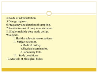 4.Route of administration.
5.Dosage regimen.
6.Frequency and duration of sampling.
7.Randomization of drug administration.
8. Single-multiple-dose study design.
9.Subjects.
I. Healthy subjects versus patients.
II. Subject selection.
a.Medical history.
b.Physical examination.
c.Laboratory tests.
III. Study conditions.
10.Analysis of biological fluids.
 