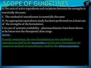 B.The ratioof active ingredientsand excipients between the strengths is
essentially thesame,
C. The method of manufacture is essentially the same
D. An appropriateequivalencestudy has been performed on at leastone
of the strengths of theformulation
E.In caseof systemicavailability - pharmacokinetics have been shown
to be linearoverthe therapeuticdose range.
NOTE :
In each comparison, the new formulation or new method of
manufactureshall be the test product and the prior formulation (or
respective method of manufacture) shall be the referenceproduct.
12
 