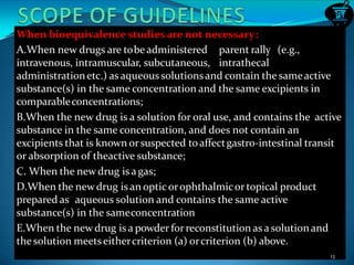 When bioequivalence studies are not necessary:
A.When new drugs are tobeadministered parent rally (e.g.,
intravenous, intramuscular, subcutaneous, intrathecal
administrationetc.) as aqueous solutionsand contain the sameactive
substance(s) in the same concentration and the same excipients in
comparableconcentrations;
B.When the new drug is a solution for oral use, and contains the active
substance in the same concentration, and does not contain an
excipients that is known orsuspected toaffectgastro-intestinal transit
or absorption of theactive substance;
C. When the newdrug is agas;
D.When the newdrug is an opticorophthalmicor topical product
prepared as aqueous solution and contains the same active
substance(s) in the sameconcentration
E.When the newdrug is a powder forreconstitution asa solutionand
thesolution meetseithercriterion (a) orcriterion (b) above.
13
 