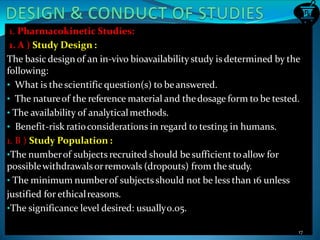 1. Pharmacokinetic Studies:
1. A ) Study Design :
The basic design of an in-vivo bioavailability study is determined by the
following:
• What is the scientificquestion(s) to beanswered.
• The natureof the reference material and thedosage form to be tested.
• The availability of analyticalmethods.
• Benefit-risk ratioconsiderations in regard to testing in humans.
1. B ) Study Population :
•The numberof subjects recruited should be sufficient toallow for
possiblewithdrawalsorremovals (dropouts) from the study.
• The minimum numberof subjectsshould not be less than 16 unless
justified for ethicalreasons.
•The significance level desired: usually0.05.
17
 