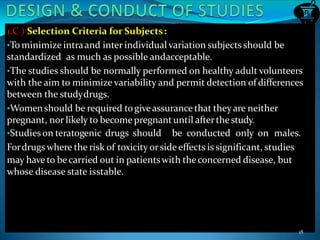 1.C ) Selection Criteria for Subjects:
•To minimize intraand inter individual variation subjects should be
standardized as much as possible andacceptable.
•The studies should be normally performed on healthy adult volunteers
with the aim to minimize variability and permit detection of differences
between the studydrugs.
•Womenshould be required togiveassurancethat theyare neither
pregnant, nor likely to become pregnantuntil afterthe study.
•Studies on teratogenic drugs should be conducted only on males.
Fordrugs where the risk of toxicity orside effects is significant, studies
may have to becarried out in patientswith theconcerned disease, but
whose disease state isstable.
18
 