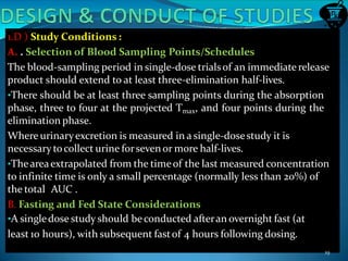 1.D ) Study Conditions :
A. . Selection of Blood Sampling Points/Schedules
The blood-sampling period in single-dose trialsof an immediate release
product should extend to at least three-elimination half-lives.
•There should be at least three sampling points during the absorption
phase, three to four at the projected Tmax, and four points during the
elimination phase.
Where urinaryexcretion is measured in a single-dosestudy it is
necessary tocollect urine forsevenor more half-lives.
•Theareaextrapolated from the timeof the last measured concentration
to infinite time is only a small percentage (normally less than 20%) of
the total AUC .
B. Fasting and Fed State Considerations
•A singledose study should beconducted afteran overnight fast (at
least 10 hours), with subsequent fastof 4 hours following dosing.
19
 