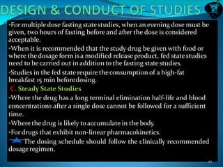 •For multipledose fasting statestudies, when an evening dose must be
given, two hours of fasting before and after the dose is considered
acceptable.
•When it is recommended that the study drug be given with food or
where thedosage form isa modified release product, fed statestudies
need to becarried out in addition to the fasting statestudies.
•Studies in the fed state require theconsumption of a high-fat
breakfast 15 min beforedosing.
C. Steady State Studies
•Where the drug has a long terminal elimination half-life and blood
concentrations after a single dose cannot be followed for a sufficient
time.
•Where thedrug is likely toaccumulate in the body.
•For drugs that exhibit non-linear pharmacokinetics.
The dosing schedule should follow the clinically recommended
dosageregimen.
20
 