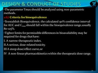 •The parameterTmax should beanalyzed using non-parametric
methods.
1.G) Criteria forbioequivalence
•Toestablish Bioequivalence, the calculated 90% confidence interval
for AUC and Cmax should fall within the bioequivalence range,usually
80-125%.
•Tighter limits forpermissibledifferences in bioavailability may be
required for drugs thathave:
I. A narrow therapeutic index.
II.A serious, dose-relatedtoxicity.
IIIA steep dose/effect curve,or
IV A non-linearpharmacokinetics within the therapeuticdose range.
22
 