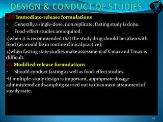 1.H) Immediate-release formulations
• Generallya single-dose, non replicate, fasting study is done.
• Food-effect studies arerequired:
1)when it is recommended that the study drug should be taken with
food (as would be in routine clinicalpractice);
2)when fasting state studies makeassessmentof Cmax and Tmax is
difficult.
1 I) Modified-release formulations
• Should conduct fasting aswell as food-effectstudies.
•If multiple-study design is important, appropriate dosage
administered and sampling carried out todocumentattainmentof
steadystate.
23
 