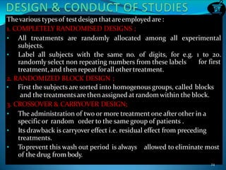 Thevarious typesof testdesign thatareemployed are :
1. COMPLETELY RANDOMISED DESIGNS ;
• All treatments are randomly allocated among all experimental
subjects.
• Label all subjects with the same no. of digits, for e.g. 1 to 20.
for firstrandomly select non repeating numbers from these labels
treatment, and then repeat forall othertreatment.
2. RANDOMIZED BLOCK DESIGN ;
• First the subjects are sorted into homogenous groups, called blocks
and the treatmentsare then assigned at random within the block.
3. CROSSOVER & CARRYOVER DESIGN;
• The administration of two or more treatment one after other in a
specific or random order to the same group of patients .
• Its drawback is carryover effect i.e. residual effect from preceding
treatments.
• Toprevent this wash out period is always allowed to eliminate most
of the drug from body.
24
 