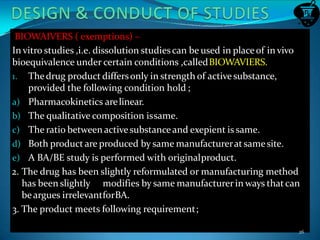 BIOWAIVERS ( exemptions) –
In vitro studies ,i.e. dissolution studiescan be used in placeof in vivo
bioequivalence under certain conditions ,calledBIOWAVIERS.
1. Thedrug product differsonly in strength of activesubstance,
provided the following condition hold ;
a) Pharmacokinetics arelinear.
b) The qualitative composition issame.
c) The ratio betweenactivesubstanceand exepient is same.
d) Both product are produced by same manufactureratsamesite.
e) A BA/BE study is performed with originalproduct.
2. The drug has been slightly reformulated or manufacturing method
has been slightly modifies by same manufacturerin ways thatcan
beargues irrelevantforBA.
3. The product meets following requirement;
26
 