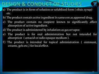 a) The product is in form of solution or solublised form ( elixir, syrup)
etc.
b) The product contain active ingredient in samecon asapproved drug.
affectc) The product contain no exepient known to significantly
absorption of activeingredient.
d) The product is administered by inhalation as gas orvapor.
e) The product is for oral administration but not intended for
( ointment,
absorption ( antacid orradioopaque medium ).
f) The product is intended for topical administration
creams, gels etc,) for localeffect.
27
 