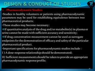 2. . Pharmacodynamic Studies
•Studies in healthy volunteers or patients using pharmacodynamic
parameters may be used for establishing equivalence between two
pharmaceutical products;
•These studies may become necessary:
If quantitativeanalysis of the drug and/or metabolite(s) in plasmaor
urinecannot be madewith sufficientaccuracyand sensitivity;
If drug concentration measurement cannot be used as surrogate
endpoints forthedemonstrationof efficacy and safetyof the particular
pharmaceutical product.
•Importantspecifications forpharmacodynamic studies include :
I ) A dose-response relationshipshould bedemonstrated;
II) Sufficient measurementsshould be taken to provide an appropriate
pharmacodynamic responseprofile;
28
 