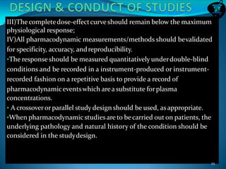 III)The completedose-effectcurve should remain below the maximum
physiological response;
IV)All pharmacodynamic measurements/methods should bevalidated
for specificity, accuracy, andreproducibility.
•The responseshould be measured quantitatively underdouble-blind
conditions and be recorded in a instrument-produced or instrument-
recorded fashion on a repetitive basis to provide a record of
pharmacodynamiceventswhich area substitute forplasma
concentrations.
• A crossoverorparallel study design should be used, asappropriate.
•When pharmacodynamic studies are to becarried outon patients, the
underlying pathology and natural history of the condition should be
considered in the studydesign.
29
 