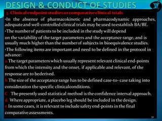 3. Clinical endpointstudiesorcomparativeclinical trials
•In the absence of pharmacokinetic and pharmacodynamic approaches,
adequateand well-controlled clinical trials may be used toestablish BA/BE.
•The numberof patients to be included in the studywill depend
on the variability of the target parameters and the acceptance range, and is
usually much higherthan the numberof subjects in bioequivalence studies.
•The following items are important and need to be defined in the protocol in
advance:
a.The targetparameters which usually representrelevantclinical end-points
from which the intensity and the onset, if applicable and relevant, of the
response are to bederived.
b.The sizeof theacceptance range has to bedefined case-to- case taking into
consideration the specific clinicalconditions.
C . The presentlyused statistical method is theconfidence interval approach.
d. Whereappropriate, a placebo leg should be included in thedesign.
e.In somecases, it is relevantto includesafetyend-points in the final
comparativeassessments.
30
 