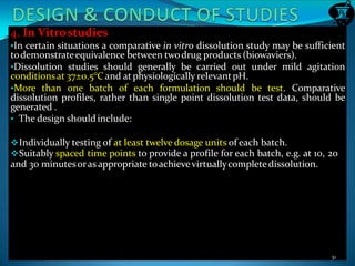 4. In Vitrostudies
•In certain situations a comparative in vitro dissolution study may be sufficient
todemonstrateequivalence between twodrug products (biowaviers).
•Dissolution studies should generally be carried out under mild agitation
conditionsat 37±0.5°Cand at physiologically relevantpH.
•More than one batch of each formulation should be test. Comparative
dissolution profiles, rather than single point dissolution test data, should be
generated .
• The design shouldinclude:
Individually testing of at least twelve dosage units of each batch.
Suitably spaced time points to provide a profile for each batch, e.g. at 10, 20
and 30 minutesoras appropriate toachievevirtuallycompletedissolution.
31
 
