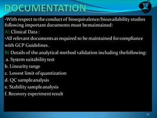 •With respect to theconductof bioequivalence/bioavailability studies
following important documents must bemaintained:
A) Clinical Data :
•All relevantdocumentsas required to be maintained forcompliance
with GCP Guidelines.
B) Details of the analytical method validation including thefollowing:
a. System suitabilitytest
b. Linearityrange
c. Lowest limit of quantization
d. QC sampleanalysis
e. Stability sampleanalysis
f. Recovery experimentresult
33
 