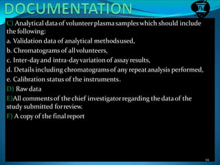 C) Analytical dataof volunteerplasmasampleswhich should include
the following:
a. Validation data of analytical methodsused,
b. Chromatograms of allvolunteers,
c. Inter-dayand intra-dayvariationof assay results,
d. Details including chromatogramsof any repeatanalysis performed,
e. Calibration status of the instruments.
D) Raw data
E)All commentsof thechief investigatorregarding the dataof the
study submitted forreview.
F) A copy of the finalreport
34
 