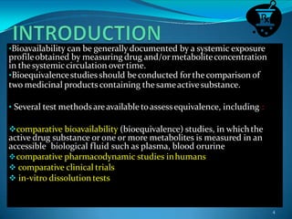 •Bioavailability can be generally documented by a systemic exposure
profileobtained by measuring drug and/or metaboliteconcentration
in thesystemic circulation overtime.
•Bioequivalencestudies should be conducted forthecomparison of
two medicinal products containing the sameactivesubstance.
• Several test methodsareavailable toassessequivalence, including :
comparative bioavailability (bioequivalence) studies, in whichthe
active drug substance or one or more metabolites is measured in an
accessible biological fluid such as plasma, blood orurine
comparative pharmacodynamic studies inhumans
 comparative clinical trials
 in-vitro dissolutiontests
4
 