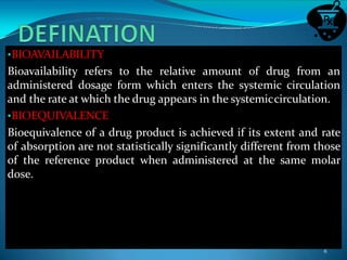 •BIOAVAILABILITY
Bioavailability refers to the relative amount of drug from an
administered dosage form which enters the systemic circulation
and the rate at which the drug appears in the systemiccirculation.
•BIOEQUIVALENCE
Bioequivalence of a drug product is achieved if its extent and rate
of absorption are not statistically significantly different from those
of the reference product when administered at the same molar
dose.
6
 