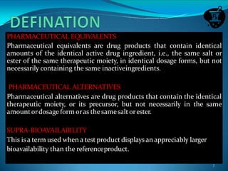 PHARMACEUTICAL EQUIVALENTS
Pharmaceutical equivalents are drug products that contain identical
amounts of the identical active drug ingredient, i.e., the same salt or
ester of the same therapeutic moiety, in identical dosage forms, but not
necessarily containing the same inactiveingredients.
PHARMACEUTICAL ALTERNATIVES
Pharmaceutical alternatives are drug products that contain the identical
therapeutic moiety, or its precursor, but not necessarily in the same
amountordosage formoras the samesaltorester.
SUPRA-BIOAVAILABILITY
This is a term used when a test product displays an appreciably larger
bioavailability than the referenceproduct.
7
 