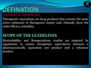 THERAPEUTIC EQUIVALENTS
Therapeutic equivalents are drug products that contain the same
active substance or therapeutic moiety and, clinically show the
same efficacy andsafety.
SCOPE OF THE GUIDELINES
Bioavailability and Bioequivalence studies are required by
regulations to ensure therapeutic equivalence between a
pharmaceutically equivalent test product and a reference
product.
8
 