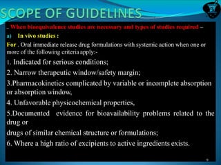 1. When bioequivalence studies are necessary and types of studies required –
a) In vivo studies :
For . Oral immediate release drug formulations with systemic action when one or
more of the following criteria apply:-
1. Indicated for serious conditions;
2. Narrow therapeutic window/safety margin;
3.Pharmacokinetics complicated by variable or incomplete absorption
or absorption window,
4. Unfavorable physicochemical properties,
5.Documented evidence for bioavailability problems related to the
drug or
drugs of similar chemical structure or formulations;
6. Where a high ratio of excipients to active ingredients exists.
9
 