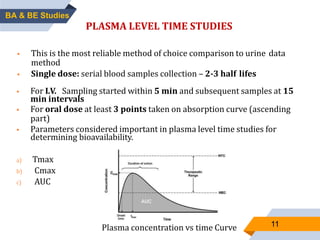 11
PLASMA LEVEL TIME STUDIES
 This is the most reliable method of choice comparison to urine data
method
 Single dose: serial blood samples collection – 2-3 half lifes
Plasma concentration vs time Curve
 For I.V. Sampling started within 5 min and subsequent samples at 15
min intervals
 For oral dose at least 3 points taken on absorption curve (ascending
part)
 Parameters considered important in plasma level time studies for
determining bioavailability.
a) Tmax
b) Cmax
c) AUC
BA & BE Studies
 