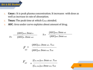 1. Cmax : It is peak plasma concentration. It increases with dose as
well as increase in rate of absorption.
2. Tmax: The peak time at which Cmax atended.
3. AUC: Area under curve explains about amount of drug.
relF
12
BA & BE Studies
(Css, max)test .Dose std . Ƭtest
=
(Css, max)std .Dose test. Ƭstd
F=
(AUC)oral .Dose iv
(AUC)iv .Dose oral
Fr=
(AUC)test. Dose std
(AUC)std .Dose test
F
=
(AUC)test .Dose std . Ƭtest
(AUC)std .Dose test. Ƭstdrel
 