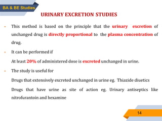 14
URINARY EXCRETION STUDIES
 This method is based on the principle that the urinary excretion of
unchanged drug is directly proportional to the plasma concentration of
drug.
 It can be performed if
At least 20% of administered dose is excreted unchanged in urine.
 The study is useful for
Drugs that extensively excreted unchanged in urine eg. Thiazide diuetics
Drugs that have urine as site of action eg. Urinary antiseptics like
nitrofurantoin and hexamine
BA & BE Studies
 