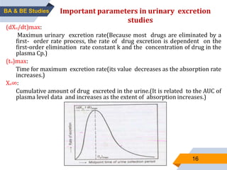 (dXu/dt)max:
Maximun urinary excretion rate(Because most drugs are eliminated by a
first- order rate process, the rate of drug excretion is dependent on the
first-order elimination rate constant k and the concentration of drug in the
plasma Cp.)
(tu)max:
Time for maximum excretion rate(its value decreases as the absorption rate
increases.)
Xu∞:
Cumulative amount of drug excreted in the urine.(It is related to the AUC of
plasma level data and increases as the extent of absorption increases.)
16
Important parameters in urinary excretion
studies
BA & BE Studies
 