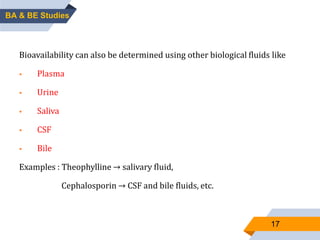 17
OTHER BIOLOGICAL FLUIDSBioavailability can also be determined using other biological fluids like
 Plasma
 Urine
 Saliva
 CSF
 Bile
Examples : Theophylline → salivary fluid,
Cephalosporin → CSF and bile fluids, etc.
BA & BE Studies
 