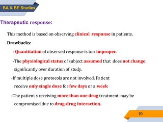 19
Therapeutic response:
This method is based on observing clinical response in patients.
Drawbacks:
- Quantitation of observed response is too improper.
-The physiological status of subject assumed that does not change
significantly over duration of study.
-If multiple dose protocols are not involved. Patient
receive only single dose for few days or a week
-The patient s receiving more than one drug treatment may be
compromised due to drug-drug interaction.
BA & BE Studies
 