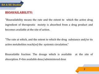 BA & BE Studies
BIOAVAILABILITY:
"Bioavailability means the rate and the extent to which the active drug
ingredient of therapeutic moiety is absorbed from a drug product and
becomes available at the site of action.
"The rate at which, and the extent to which the drug substance and/or its
active metabolites reach(es) the systemic circulation."
Bioavailable fraction: The dosage which is available at the site of
absorption. F=bio available dose/administered dose
2
 