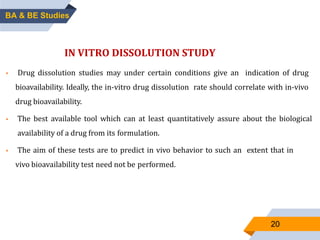 20
IN VITRO DISSOLUTION STUDY
 Drug dissolution studies may under certain conditions give an indication of drug
bioavailability. Ideally, the in-vitro drug dissolution rate should correlate with in-vivo
drug bioavailability.
 The best available tool which can at least quantitatively assure about the biological
availability of a drug from its formulation.
 The aim of these tests are to predict in vivo behavior to such an extent that in
vivo bioavailability test need not be performed.
BA & BE Studies
 
