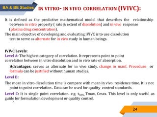 24
IN VITRO- IN VIVO CORRELATION (IVIVC):
It is defined as the predictive mathematical model that describes the relationship
between in vitro property ( rate & extent of dissolution) and in vivo response
(plasma drug concentration).
The main objective of developing and evaluating IVIVC is to use dissolution
test to serve as alternate for in vivo study in human beings.
IVIVC Levels:
Level A: The highest category of correlation. It represents point to point
correlation between in vitro dissolution and in vivo rate of absorption.
Advantages: serves as alternate for in vivo study, change in manf. Procedure or
formula can be justified without human studies.
Level B:
The mean in vitro dissolution time is compare with mean in vivo residence time. It is not
point to point correlation . Data can be used for quality control standards.
Level C: It is single point correlation. e.g. t50%, Tmax, Cmax. This level is only useful as
guide for formulation development or quality control.
.
BA & BE Studies
 