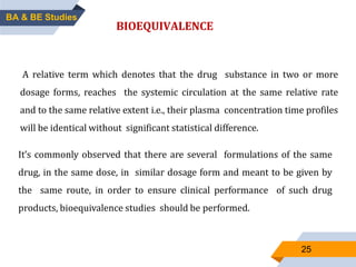 25
BIOEQUIVALENCE
A relative term which denotes that the drug substance in two or more
dosage forms, reaches the systemic circulation at the same relative rate
and to the same relative extent i.e., their plasma concentration time profiles
will be identical without significant statistical difference.
It’s commonly observed that there are several formulations of the same
drug, in the same dose, in similar dosage form and meant to be given by
the same route, in order to ensure clinical performance of such drug
products, bioequivalence studies should be performed.
BA & BE Studies
 