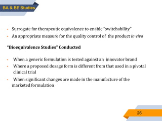 26
BIOEQUIVALENCE STUDY:
 Surrogate for therapeutic equivalence to enable “switchability”
 An appropriate measure for the quality control of the product in vivo
“Bioequivalence Studies” Conducted
 When a generic formulation is tested against an innovator brand
 Where a proposed dosage form is different from that used in a pivotal
clinical trial
 When significant changes are made in the manufacture of the
marketed formulation
BA & BE Studies
 