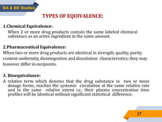 27
TYPES OF EQUIVALENCE:
1.Chemical Equivalence:
When 2 or more drug products contain the same labeled chemical
substance as an active ingredient in the same amount.
2.Pharmaceutical Equivalence:
When two or more drug products are identical in strength, quality, purity,
content uniformity, disintegration and dissolution characteristics; they may
however differ in excipients.
3. Bioequivalance:
A relative term which denotes that the drug substance in two or more
dosage forms, reaches the systemic circulation at the same relative rate
and to the same relative extent i.e., their plasma concentration time
profiles will be identical without significant statistical difference.
BA & BE Studies
 