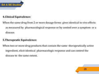 28
4.Clinical Equivalence:
When the same drug from 2 or more dosage forms gives identical in vivo effects
as measured by pharmacological response or by control over a symptom or a
disease.
5.Therapeutic Equivalence:
When two or more drug products that contain the same therapeutically active
ingredient, elicit identical pharmacologic response and can control the
disease to the same extent.
BA & BE Studies
 