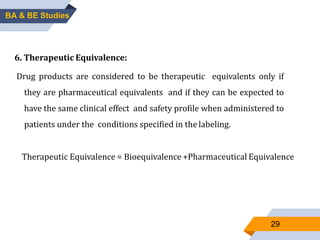 29
6. Therapeutic Equivalence:
Drug products are considered to be therapeutic equivalents only if
they are pharmaceutical equivalents and if they can be expected to
have the same clinical effect and safety profile when administered to
patients under the conditions specified in the labeling.
Therapeutic Equivalence = Bioequivalence +Pharmaceutical Equivalence
BA & BE Studies
 