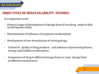 3
OBJECTIVES OF BIOAVAILABILITY STUDIES:
It is important in the
 Primary stages of development of dosage form of newdrug entity to find
its therapeutic utility.
 Determination of influence of excipients on absorption.
 Development of new formulations of existing drugs.
 Control of quality of drug products and influence of processing factors,
storage and stability onabsorption.
 Comparison of drug in different dosage forms or same dosage form
of differentmanufacturer.
BA & BE Studies
 