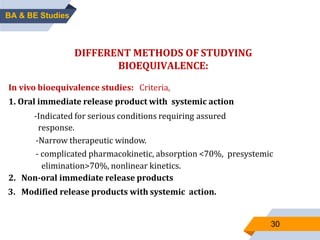 30
DIFFERENT METHODS OF STUDYING
BIOEQUIVALENCE:
In vivo bioequivalence studies: Criteria,
1. Oral immediate release product with systemic action
-Indicated for serious conditions requiring assured
response.
-Narrow therapeutic window.
- complicated pharmacokinetic, absorption <70%, presystemic
elimination>70%, nonlinear kinetics.
2. Non-oral immediate release products
3. Modified release products with systemic action.
BA & BE Studies
 