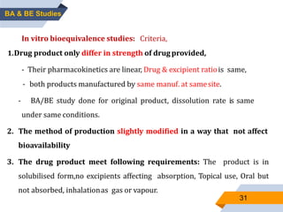 31
In vitro bioequivalence studies: If none of the above criteria
is applicable comparative in vitro dissolution studies can be
done.
Biowaivers: In vivo studies can be exempted under certain
In vitro bioequivalence studies: Criteria,
1.Drug product only differ in strength of drugprovided,
- Their pharmacokinetics are linear, Drug & excipient ratiois same,
- both products manufactured by same manuf. at samesite.
- BA/BE study done for original product, dissolution rate is same
under same conditions.
2. The method of production slightly modified in a way that not affect
bioavailability
3. The drug product meet following requirements: The product is in
solubilised form,no excipients affecting absorption, Topical use, Oral but
not absorbed, inhalationas gas or vapour.
BA & BE Studies
 