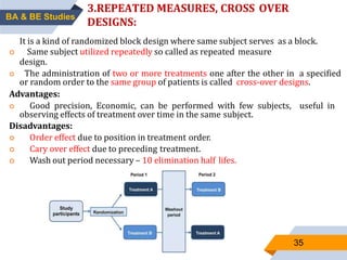 35
3.REPEATED MEASURES, CROSS OVER
DESIGNS:
It is a kind of randomized block design where same subject serves as a block.
 Same subject utilized repeatedly so called as repeated measure
design.
 The administration of two or more treatments one after the other in a specified
or random order to the same group of patients is called cross-over designs.
Advantages:
 Good precision, Economic, can be performed with few subjects, useful in
observing effects of treatment over time in the same subject.
Disadvantages:
 Order effect due to position in treatment order.
 Cary over effect due to preceding treatment.
 Wash out period necessary – 10 elimination half lifes.
BA & BE Studies
 