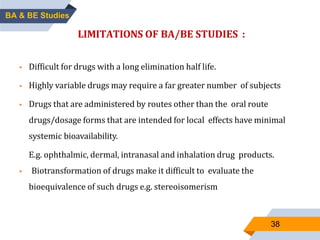 38
LIMITATIONS OF BA/BE STUDIES :
 Difficult for drugs with a long elimination half life.
 Highly variable drugs may require a far greater number of subjects
 Drugs that are administered by routes other than the oral route
drugs/dosage forms that are intended for local effects have minimal
systemic bioavailability.
E.g. ophthalmic, dermal, intranasal and inhalation drug products.
 Biotransformation of drugs make it difficult to evaluate the
bioequivalence of such drugs e.g. stereoisomerism
BA & BE Studies
 
