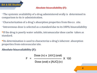 4
ABSOLUTE BIOAVAILABILITY:
The systemic availability of a drug administered orally is determined in
comparison to its iv administration.
Characterization of a drug's absorption properties from thee.v. site.
Intravenous dose is selected as a standard due to its100% bioavailability
If the drug is poorly water soluble, intramuscular dose canbe taken as
standard.
Its determination is used to characterize a drug’s inherent absorption
properties from extravascularsite.
Absolute bioavailability (F):
Dose (iv) x [AUC] (oral)
F = ------------------------------- X 100
Dose (oral) x [AUC] (iv)
BA & BE Studies
Absolute bioavailability (F):
 