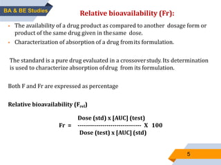 5
RELATIVE BIOAVAILABILITY:
 The availability of a drug product as compared to another dosage form or
product of the same drug given in thesame dose.
 Characterization of absorption of a drug fromits formulation.
The standard is a pure drug evaluated in a crossoverstudy. Its determination
is used to characterize absorption ofdrug from its formulation.
Both F and Fr are expressed as percentage
Relative bioavailability (Frel)
BA & BE Studies
Relative bioavailability (Fr):
Dose (std) x [AUC] (test)
Fr = ------------------------------- X 100
Dose (test) x [AUC] (std)
 