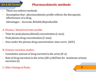 8
Pharmacokinetic methods
 These are indirect methods
 Assumption that –pharmacokinetic profile reflects the therapeutic
effectiveness of a drug.
Advantages: - Accurate, Reliable,Reproducible
A. Plasma / blood level time profile.
 Time for peak plasma (blood) concentration (t max)
 Peak plasma drug concentration (C max)
 Area under the plasma drug concentration–time curve (AUC)
B. Urinary excretion studies.
 Cumulative amount of drug excreted in the urine (D u)
 Rate of drug excretion in the urine (dD u/dt)Time for maximum urinary
excretion (t)
C. Other biological fluids
BA & BE Studies
 